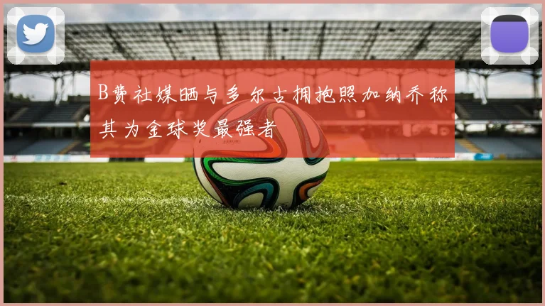 B费社媒晒与多尔古拥抱照加纳乔称其为金球奖最强者