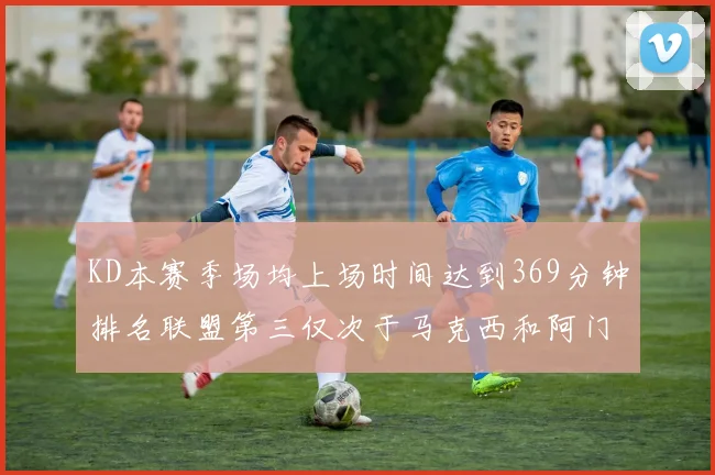 KD本赛季场均上场时间达到369分钟排名联盟第三仅次于马克西和阿门
