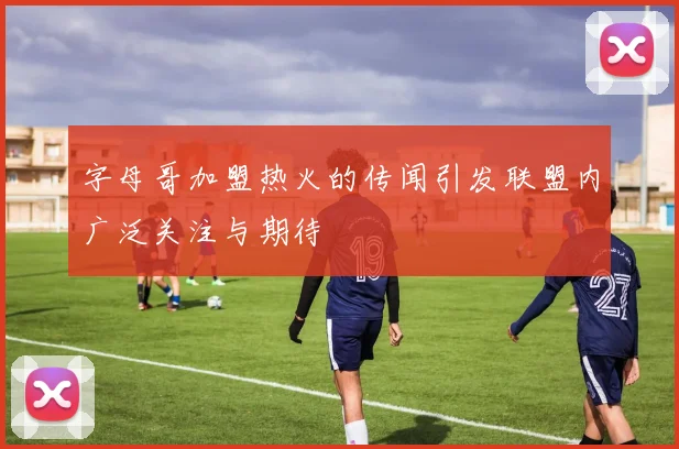 字母哥加盟热火的传闻引发联盟内广泛关注与期待