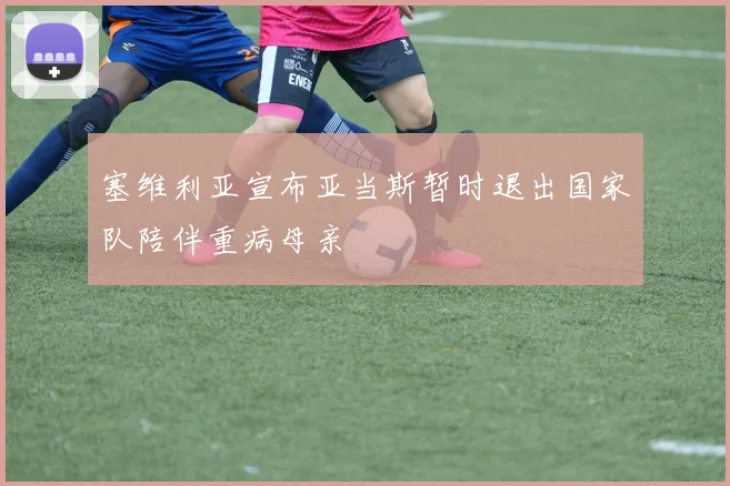塞维利亚宣布亚当斯暂时退出国家队陪伴重病母亲