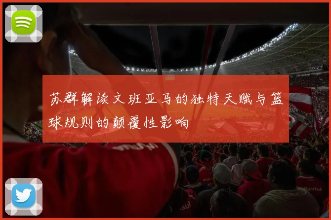 苏群解读文班亚马的独特天赋与篮球规则的颠覆性影响