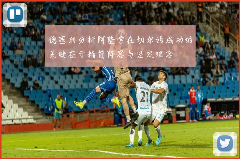 德塞利分析阿隆索在切尔西成功的关键在于精简阵容与坚定理念