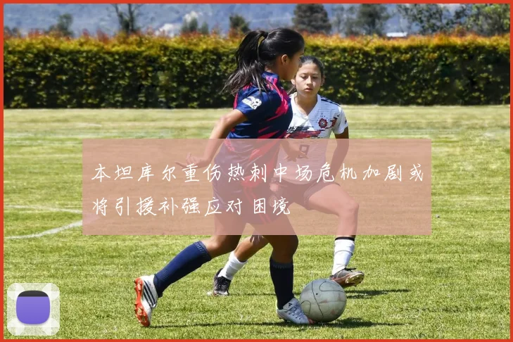 本坦库尔重伤热刺中场危机加剧或将引援补强应对困境