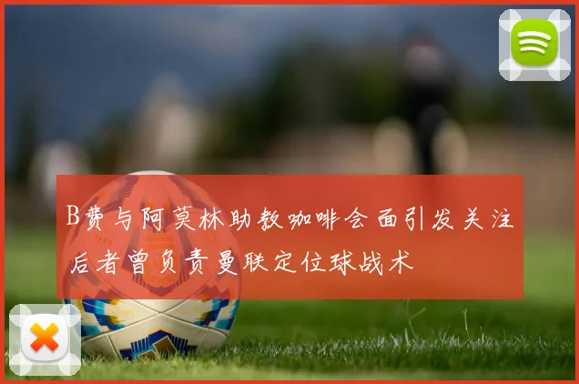 B费与阿莫林助教咖啡会面引发关注后者曾负责曼联定位球战术