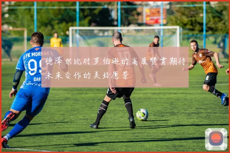 德泽尔比对罗伯逊的高度赞赏期待未来合作的美好愿景