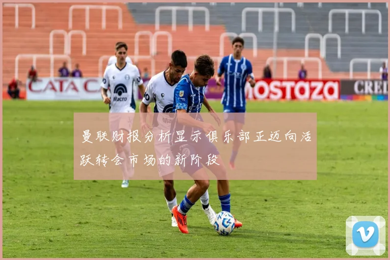 曼联财报分析显示俱乐部正迈向活跃转会市场的新阶段