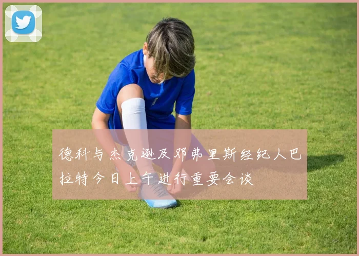 德科与杰克逊及邓弗里斯经纪人巴拉特今日上午进行重要会谈