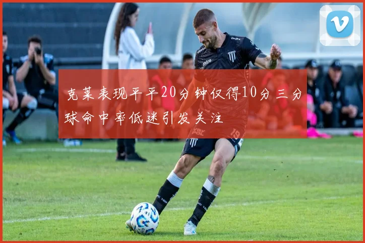 克莱表现平平20分钟仅得10分三分球命中率低迷引发关注